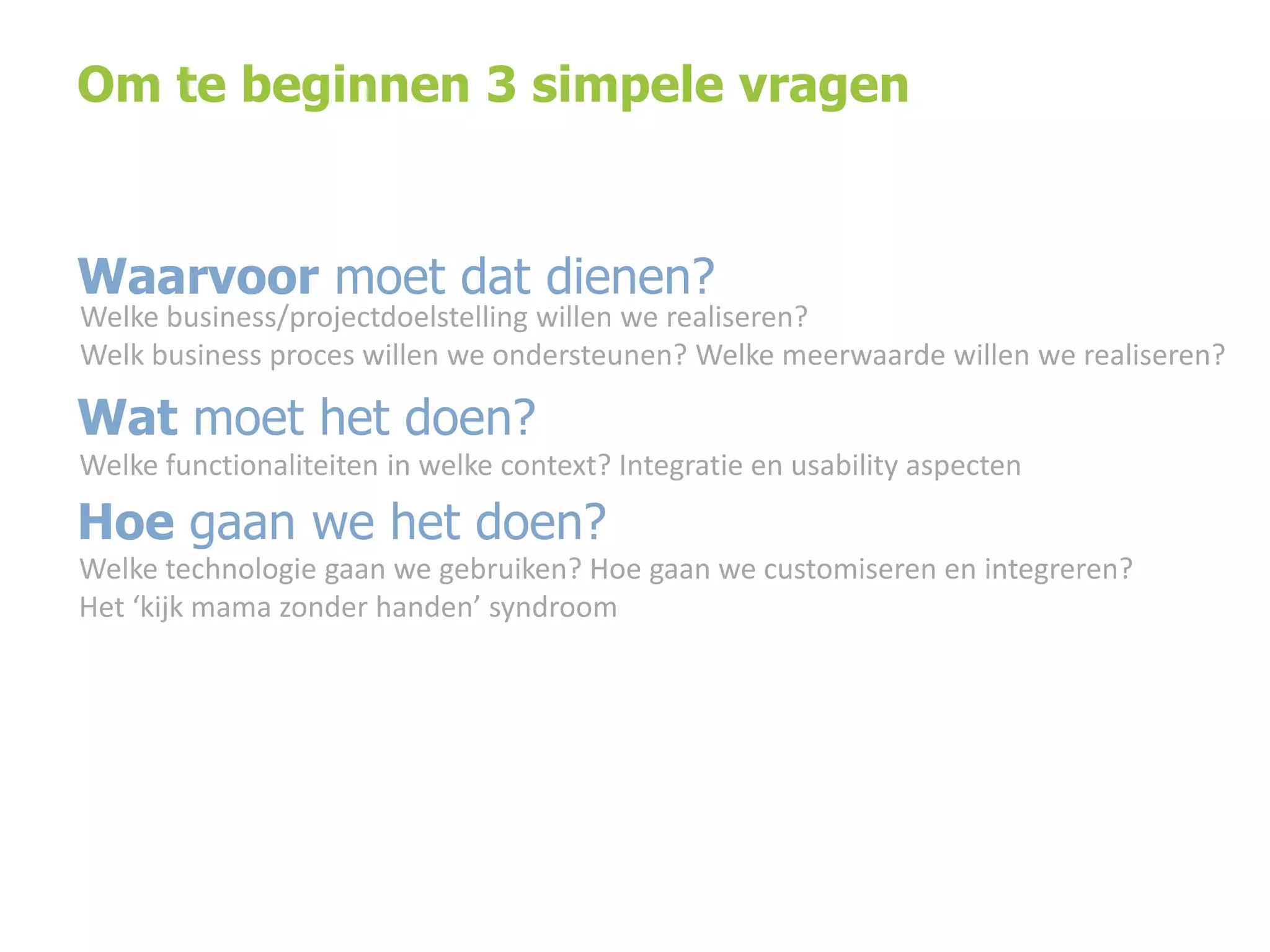 Om te beginnen 3 simpele vragen

Waarvoor moet dat dienen?

Welke business/projectdoelstelling willen we realiseren?
Welk business proces willen we ondersteunen? Welke meerwaarde willen we realiseren?

Wat moet het doen?
Welke functionaliteiten in welke context? Integratie en usability aspecten

Hoe gaan we het doen?
Welke technologie gaan we gebruiken? Hoe gaan we customiseren en integreren?
Het ‘kijk mama zonder handen’ syndroom

 