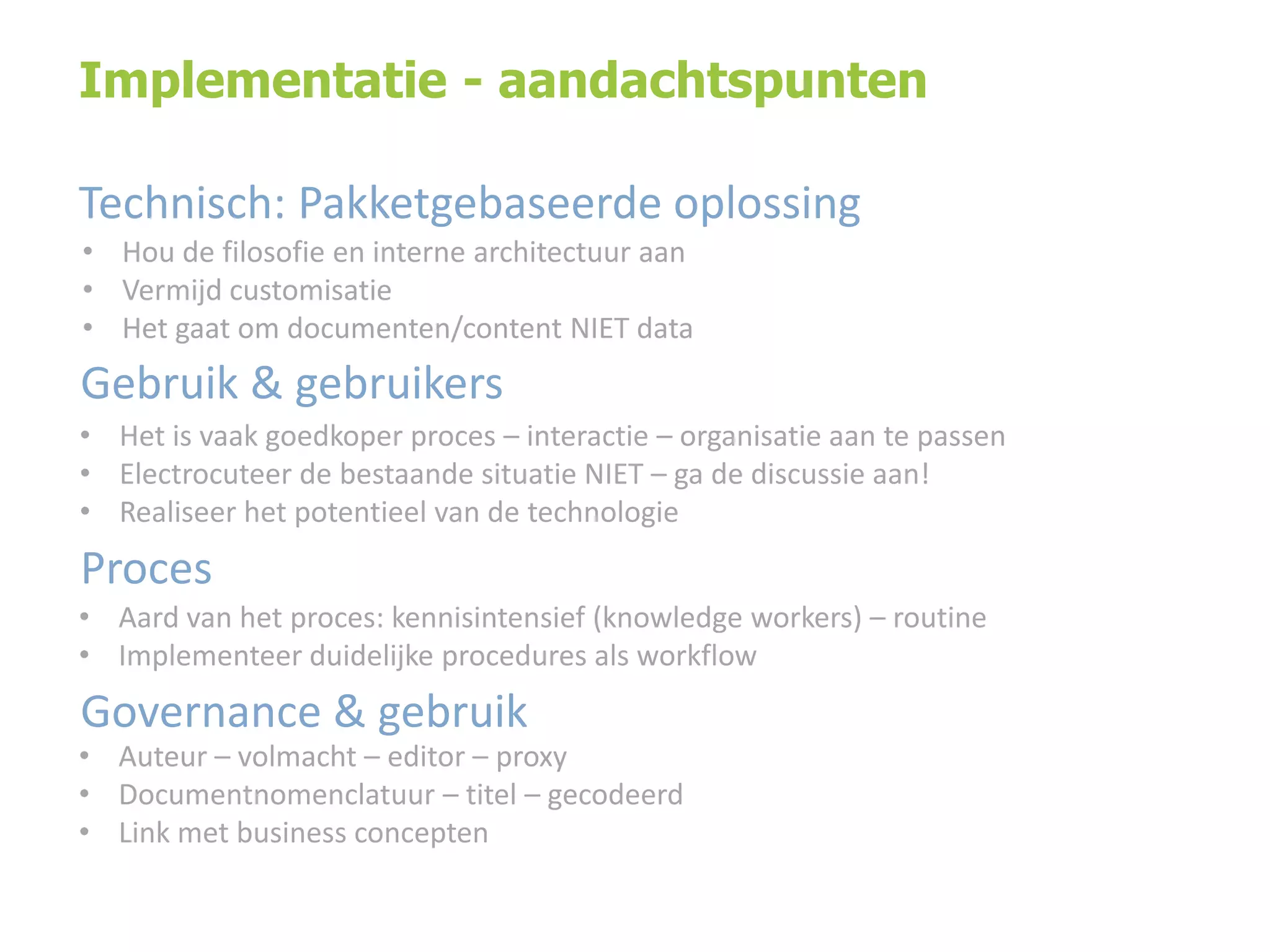 Implementatie - aandachtspunten
Technisch: Pakketgebaseerde oplossing
• Hou de filosofie en interne architectuur aan
• Vermijd customisatie
• Het gaat om documenten/content NIET data

Gebruik & gebruikers
• Het is vaak goedkoper proces – interactie – organisatie aan te passen
• Electrocuteer de bestaande situatie NIET – ga de discussie aan!
• Realiseer het potentieel van de technologie

Proces
• Aard van het proces: kennisintensief (knowledge workers) – routine
• Implementeer duidelijke procedures als workflow

Governance & gebruik

• Auteur – volmacht – editor – proxy
• Documentnomenclatuur – titel – gecodeerd
• Link met business concepten

 