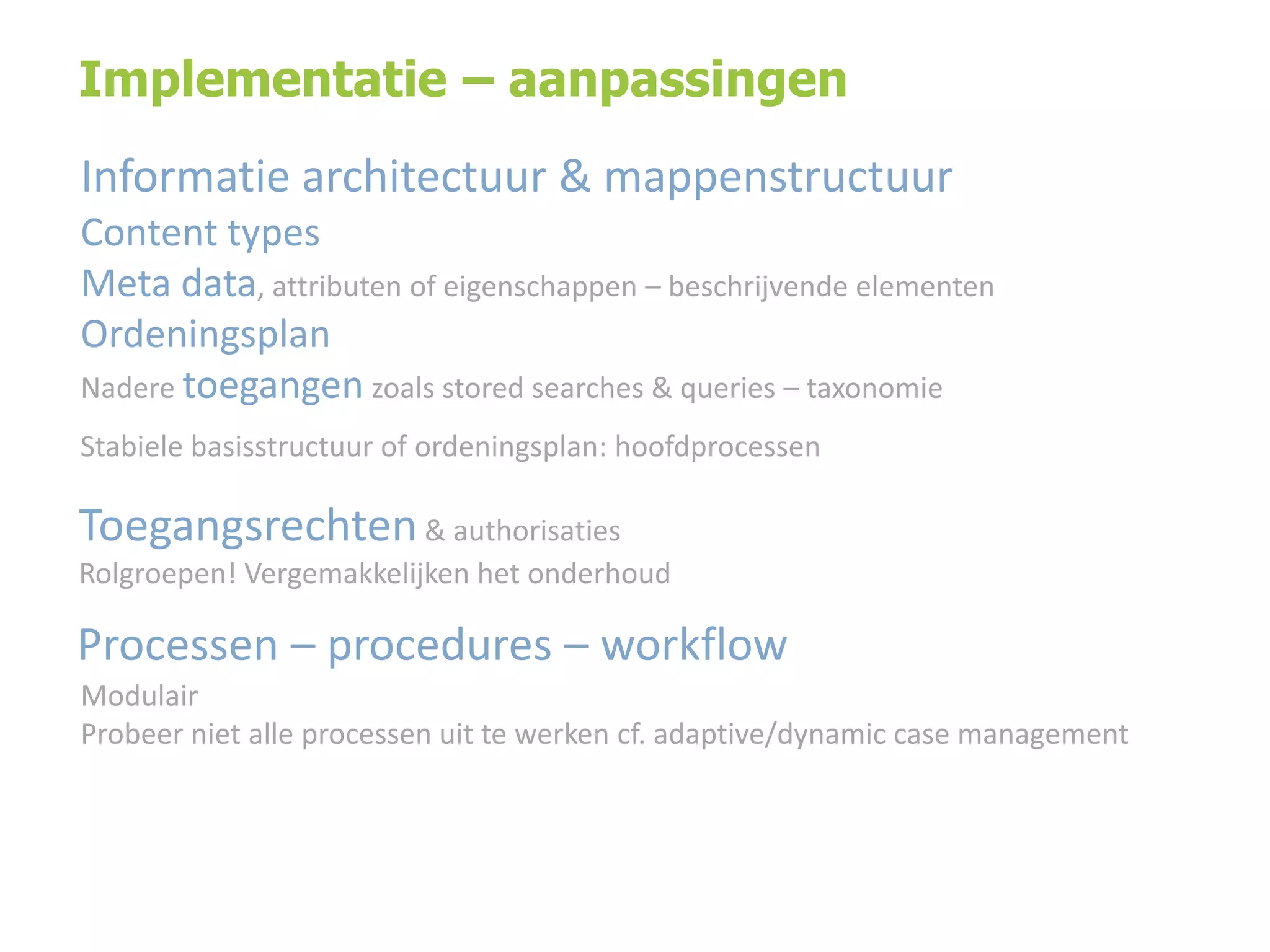 Implementatie – aanpassingen

Informatie architectuur & mappenstructuur
Content types
Meta data, attributen of eigenschappen – beschrijvende elementen
Ordeningsplan
Nadere toegangen zoals stored searches & queries – taxonomie
Stabiele basisstructuur of ordeningsplan: hoofdprocessen

Toegangsrechten & authorisaties
Rolgroepen! Vergemakkelijken het onderhoud

Processen – procedures – workflow
Modulair
Probeer niet alle processen uit te werken cf. adaptive/dynamic case management

 