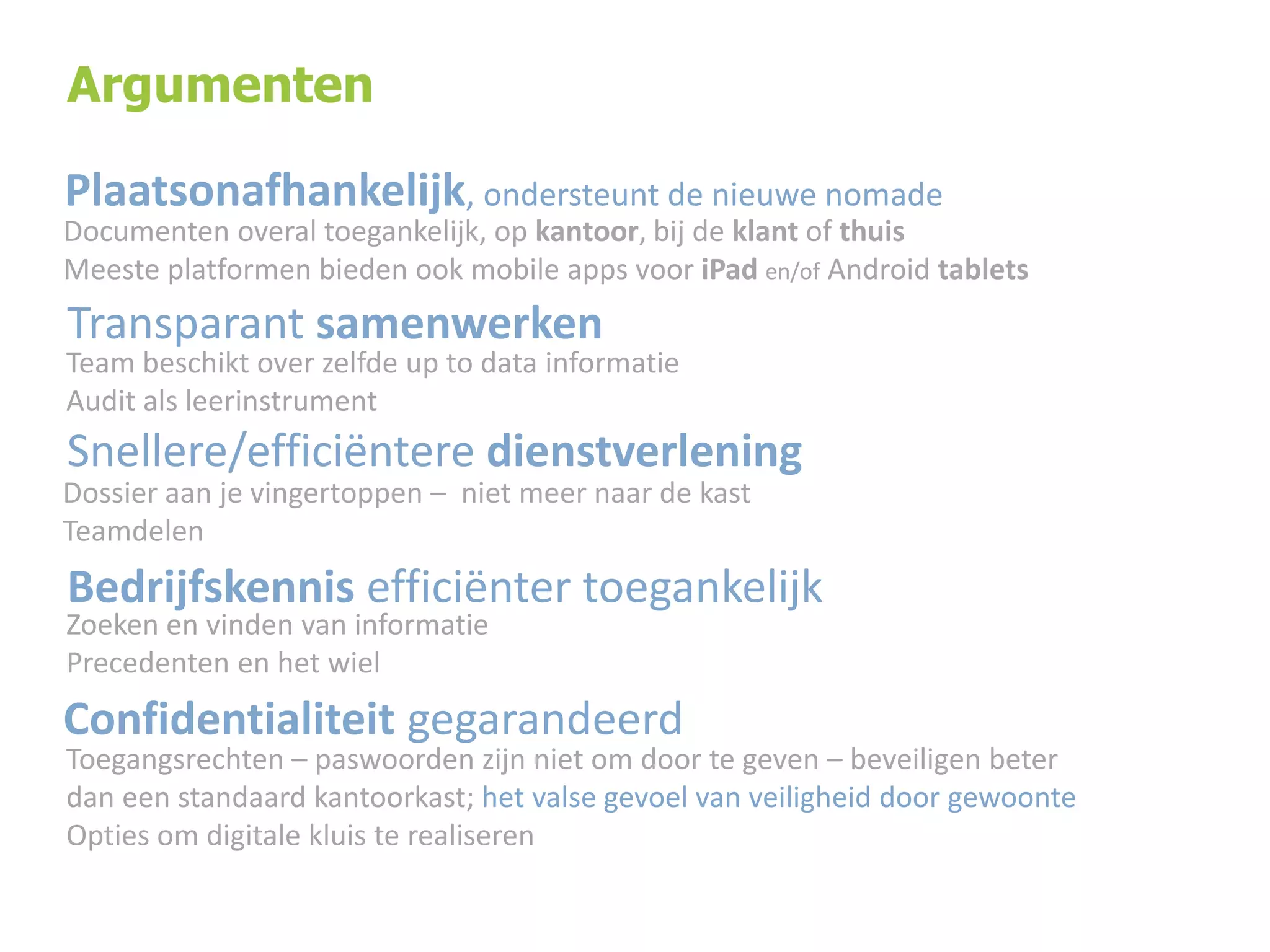 Argumenten

Plaatsonafhankelijk, ondersteunt de nieuwe nomade

Documenten overal toegankelijk, op kantoor, bij de klant of thuis
Meeste platformen bieden ook mobile apps voor iPad en/of Android tablets

Transparant samenwerken

Team beschikt over zelfde up to data informatie
Audit als leerinstrument

Snellere/efficiëntere dienstverlening
Dossier aan je vingertoppen – niet meer naar de kast
Teamdelen

Bedrijfskennis efficiënter toegankelijk

Zoeken en vinden van informatie
Precedenten en het wiel

Confidentialiteit gegarandeerd

Toegangsrechten – paswoorden zijn niet om door te geven – beveiligen beter
dan een standaard kantoorkast; het valse gevoel van veiligheid door gewoonte
Opties om digitale kluis te realiseren

 