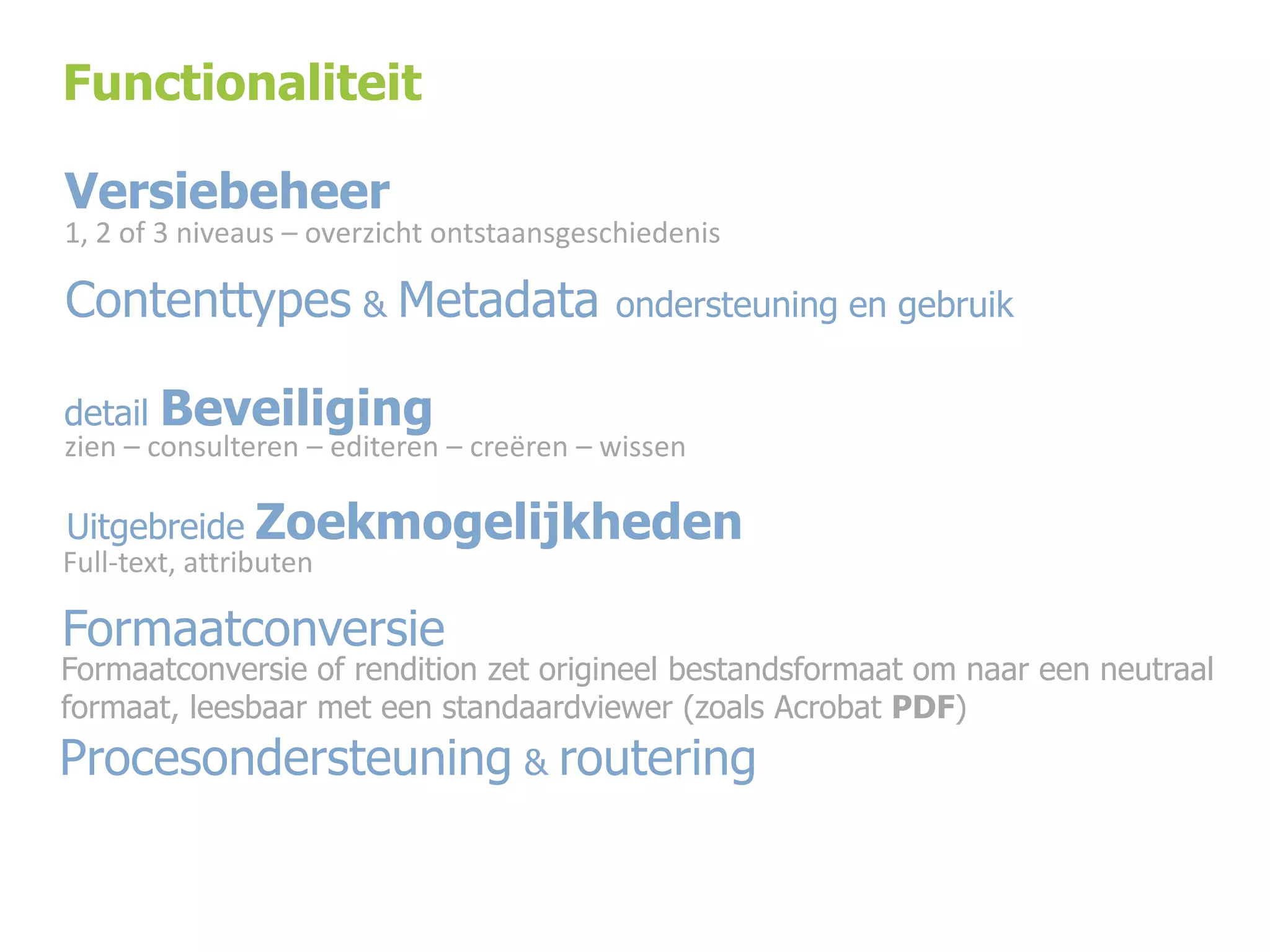 Functionaliteit

Versiebeheer
1, 2 of 3 niveaus – overzicht ontstaansgeschiedenis

Contenttypes & Metadata
detail

ondersteuning en gebruik

Beveiliging

zien – consulteren – editeren – creëren – wissen

Uitgebreide Zoekmogelijkheden

Full-text, attributen

Formaatconversie

Formaatconversie of rendition zet origineel bestandsformaat om naar een neutraal
formaat, leesbaar met een standaardviewer (zoals Acrobat PDF)

Procesondersteuning & routering

 