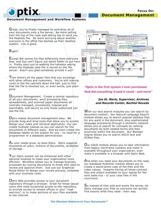 ptix                                                              Document Management
                                                                                                     Focus On:


Document Management and Workflow Systems


 G reat, you’ve finally managed to centralize all of
 your documents onto a file server. No more yelling
 over the top of the cube wall asking Joe to send you
 the Peabody file. No more worrying about whether
 everyone in the office has backed up their desktop
 system. Life is good.


 R ight?

 E xcept Bill names his files differently from everyone
 else, and Sue can’t figure out which folder to put hers
 in. Pretty soon you’re walking the hallways asking
 where the Peabody case file is stored on the file
 server. Aren’t you glad somebody printed it out?


 T hen there’s all the paper files that you exchange
 with other offices and customers. You’re still making
 visits to the file cabinets down the hall, just to find
 that the file is checked out, or even worse, just plain   "Optix is the first system I ever purchased
 gone.
                                                           that did everything it said it could - and more"
 D ocument Management.     Create a central repository
 of all your documents: word processing files,                       Joe St. Marie, Supervisor, Archives
 spreadsheets, and scanned paper documents all                      and Records Center, Bechtel Nevada
 centrally managed, consistently indexed and
 searchable, and secure so only those authorized can
 see the file.                                             W ith our text search modules you can search by
                                                           document content. Our Natural Language Search
 O ptix makes document management easy. We                 module allows you to search popular desktop files
 provide drag-and-drop tools that allow you to quickly     for any word in the document, plus sophisticated
 design your index and retrieval application. You can      language processing through a semantic network
 create multiple indexes so you can search for the         allows you to search for concepts by ranking
 documents in different ways. And we even create the       documents by both related terms and their
 database tables on the system for you - no need for a     proximity within the document. Our Boolean
 programmer or a database administrator.                   engine allows you to search ASCII text and
                                                           OCRed files.

 A s your needs grow, so does Optix.  Optix supports
 thousands of users, millions of documents, terabytes      O ur COLD module allows you to take information
 of storage.                                               from legacy mainframe systems and make it
                                                           available throughout your organization, even
                                                           make it available in a browser with Optix Web.
 Y our Optix system can be enhanced with other
 optional modules to make your organization more
 efficient. Workflow allows you to manage business         A nd when you need your documents on the road,
 processes by routing documents to those who need to       our Database Publisher module allows you to
 review and approve them. Just use our Graphical           create a stand-alone copy of the files and the
 Route Editor to design your review process, complete      index values. Imagine having all those contract
 with your business rules.                                 files and orders available on your laptop for the
                                                           next sales trip - or your case files in the
                                                           courtroom.
 O ptix Web provides access to your document
 repository through a browser. Great for those casual
 users who need occasional access to the repository,       S o instead of that wild-and-wooly file server, let
 to provide access to remote offices or your “road         Optix manage your files so everyone can quickly
 warriors”, or to make portions of your files available    find exactly what they need - their way.
 to the internet.

                                 The Shortest Distance to Your Documents™
 