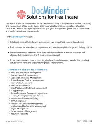 Solutions for Healthcare
DocMinder’s solution management for the healthcare industry is designed to streamline processing
and management of day-to-day tasks. With visual workflow processes templates, checklists,
centralized calendar and reporting dashboard, you get a management system that is ready to use
and easily customizable to your needs.

With DocMinder™ you can:

    Collaborate more effectively with team members via project/task comments, and more.

    Track status of each task item or requirement and view its complete change and delivery history.

    Streamline common tasks with visual drag-and-drop workflow, automate processes and
    integrate task management. (no IT programming required)

    Access real-time status reports, reporting dashboards, and advanced calendar filters to check
    status on work items and spot areas for process improvements.


 DocMinder Solutions for Healthcare:
     Policy and Procedures Management
     Change/Issue/Risk Management
     Audit and Compliance Management
     Option/Renewal Contract Management
     License/NDA Agreements
     Physician Accreditation
     Patent/Copyright/Trademark Management
     IP Registration
     Human Resources: Employment agreements
     Benefits/Training/Certification Reviews
     Environmental Health and Safety
     HIPPA Compliance
     Vendor/Sub-Contractor Management
     Employee and Performance Management
     Project Management
     Correspondence Management
     Document Requests


www.wordtech.com                                                                  PH: 913.722.3334
 
