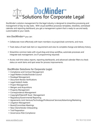 Solutions for Corporate Legal
DocMinder’s solution management for the legal industry is designed to streamline processing and
management of day-to-day tasks. With visual workflow processes templates, checklists, centralized
calendar and reporting dashboard, you get a management system that is ready to use and easily
customizable to your needs.

With DocMinder™ you can:

    Collaborate more effectively with team members via project/task comments, and more.

    Track status of each task item or requirement and view its complete change and delivery history.

    Streamline common tasks with visual drag-and-drop workflow, automate processes and
    integrate task management. (no IT programming required)

    Access real-time status reports, reporting dashboards, and advanced calendar filters to check
    status on work items and spot areas for process improvements.


 DocMinder Solutions for Corporate Legal:
     Compliance and Contract Management
     Legal Matters Inside/Outside Council
     Paralegal Management
     Document Review Verifications
     Legal Holds/E-Holds
     Project Management
     Mergers and Acquisitions
     Property Management
     Correspondence Management
     Copyright/Patent/IP Asset Management
     Regulatory/Governmental Reporting
     Agreements Joint Venture/Technology/Professional Services/Advertising/Marketing
     Litigation Management
     Board/Committee Meetings
     New Client/Vendor Onboarding
     Trial Preparation
     Governance-Risk-Compliance


www.wordtech.com                                                                  PH: 913.722.3334
 
