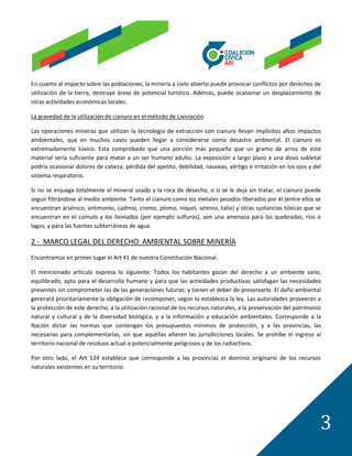 En cuanto al impacto sobre las poblaciones, la minería a cielo abierto puede provocar conflictos por derechos de
utilización de la tierra, destruye áreas de potencial turístico. Además, puede ocasionar un desplazamiento de
otras actividades económicas locales.

La gravedad de la utilización de cianuro en el método de Lixiviación

Las operaciones mineras que utilizan la tecnología de extracción con cianuro llevan implícitos altos impactos
ambientales, que en muchos casos pueden llegar a considerarse como desastre ambiental. El cianuro es
extremadamente toxico. Esta comprobado que una porción más pequeña que un gramo de arroz de este
material sería suficiente para matar a un ser humano adulto. La exposición a largo plazo a una dosis subletal
podría ocasionar dolores de cabeza, pérdida del apetito, debilidad, nauseas, vértigo e irritación en los ojos y del
sistema respiratorio.

Si no se enjuaga totalmente el mineral usado y la roca de desecho, o si se le deja sin tratar, el cianuro puede
seguir filtrándose al medio ambiente. Tanto el cianuro como los metales pesados liberados por él (entre ellos se
encuentran arsénico, antimonio, cadmio, cromo, plomo, níquel, selenio, talio) y otras sustancias tóxicas que se
encuentran en el cúmulo y los lixiviados (por ejemplo sulfuros), son una amenaza para las quebradas, ríos o
lagos, y para las fuentes subterráneas de agua.

2 - MARCO LEGAL DEL DERECHO AMBIENTAL SOBRE MINERÍA
Encontramos en primer lugar el Art 41 de nuestra Constitución Nacional.

El mencionado artículo expresa lo siguiente: Todos los habitantes gozan del derecho a un ambiente sano,
equilibrado, apto para el desarrollo humano y para que las actividades productivas satisfagan las necesidades
presentes sin comprometer las de las generaciones futuras; y tienen el deber de preservarlo. El daño ambiental
generará prioritariamente la obligación de recomponer, según lo establezca la ley. Las autoridades proveerán a
la protección de este derecho, a la utilización racional de los recursos naturales, a la preservación del patrimonio
natural y cultural y de la diversidad biológica, y a la información y educación ambientales. Corresponde a la
Nación dictar las normas que contengan los presupuestos mínimos de protección, y a las provincias, las
necesarias para complementarlas, sin que aquéllas alteren las jurisdicciones locales. Se prohíbe el ingreso al
territorio nacional de residuos actual o potencialmente peligrosos y de los radiactivos.

Por otro lado, el Art 124 establece que corresponde a las provincias el dominio originario de los recursos
naturales existentes en su territorio.




                                                                                                                   3
 