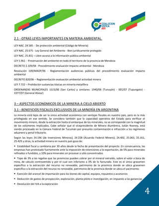 2.1 - OTRAS LEYES IMPORTANTES EN MATERIA AMBIENTAL.
LEY NAC. 24.585 - De protección ambiental (Código de Minería)
LEY NAC. 25.675 - Ley General del Ambiente - Bien jurídicamente protegido
LEY NAC. 25.831 – Libre acceso a la información pública ambiental
LEY 5.961 - Preservación del ambiente en todo el territorio de la provincia de Mendoza
DECRETO 2.109/94 - Procedimiento evaluación impacto ambiental - Mendoza
Resolución 109/MAOP/96 - Reglamentación audiencias públicas del procedimiento evaluación impacto
ambiental
DECRETO 820/06 – Reglamentación evaluación ambiental actividad minera
LEY 7.722 – Prohibición sustancias tóxicas en minería metalífera
ORDENANZAS MUNICIPALES 1123/06 (San Carlos) y similares: 1940/06 (Tunuyán) - 001/07 (Tupungato) -
3377/07 (General Alvear)


3 – ASPECTOS ECONOMICOS DE LA MINERIA A CIELO ABIERTO
3.1 - BENEFICIOS FISCALES EXCLUSIVOS DE LA MINERÍA EN ARGENTINA
La minería está lejos de ser la única actividad económica con ventajas fiscales en nuestro país, pero es la más
privilegiada en ese sentido. Se considera también que la capacidad operativa del Estado para verificar el
movimiento minero, desde la extracción hasta el embarque de los minerales, no se corresponde con la magnitud
de los volúmenes implicados. Cabe señalar que el vicepresidente de Minera Alumbrera, Julián Rooney, está
siendo procesado en la Cámara Federal de Tucumán por presunta contaminación e infracción a los regímenes
aduanero y penal tributario.
Según las leyes 24.196 (de Inversiones Mineras), 24.228 (Acuerdo Federal Minero), 24.402, 25.063, 25.161,
25.429 y otras, la actividad minera en nuestro país goza de:
 Estabilidad fiscal y cambiaria por 30 años desde la fecha de presentación del proyecto. En consecuencia, las
empresas han protestado fuertemente ante la imposición de retenciones a la exportación, de 5% para minerales
refinados o fundidos, y 10% para minerales sin procesar o sólo concentrados.
 Tope de 3% a las regalías que las provincias pueden cobrar por el mineral extraído, sobre el valor a boca de
mina, de cálculo controvertido y por el cual son inferiores a 3% de lo facturado. Este es el único gravamen
específico a la extracción del recurso no renovable, patrimonio de la provincia donde se ubica gravamen
específico a la extracción del recurso no renovable, patrimonio de la provincia donde se ubica el yacimiento.
 Exención del arancel de importación para los bienes de capital, equipos, repuestos y accesorios
 Deducción de gastos de prospección, exploración, planta piloto e investigación, en impuesto a las ganancias
 Devolución del IVA a la exploración


                                                                                                                4
 