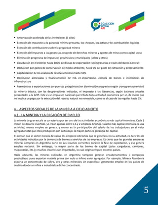  Amortización acelerada de las inversiones (3 años)
 Exención de impuestos a la ganancia mínima presunta, los cheques, los activos y los combustibles líquidos
 Exención de contribuciones sobre la propiedad minera
 Exención del impuesto a las ganancias, respecto de derechos mineros y aportes de minas como capital social
 Eliminación progresiva de impuestos provinciales y municipales (sellos y otros)
 Liquidación en el exterior hasta 100% de divisas de exportación (sin ingresarlas a través del Banco Central)
 Deducción por gastos de conservación de medio ambiente, hasta 5% del gasto de extracción y procesamiento
 Capitalización de los avalúos de reservas mineras hasta 50%
 Devolución anticipada y financiamiento de IVA en importación, compra de bienes e inversiones de
infraestructura
 Reembolsos a exportaciones por puertos patagónicos (en disminución progresiva según cronograma previsto)
La minería tributa, con las desgravaciones indicadas, el Impuesto a las Ganancias, según balances anuales
presentados a la AFIP. Este es un impuesto nacional que tributa toda actividad económica per se, de modo que
no implica un pago por la extracción del recurso natural no renovable, como es el caso de las regalías hasta 3%.


4 - ASPECTOS SOCIALES DE LA MINERIA A CIELO ABIERTO
4.1 - LA MINERIA Y LA CREACIÓN DE EMPLEO
La minería de gran escala se caracteriza por ser una de las actividades económicas más capital-intensivas. Cada 1
millón de dólares invertido, se crean apenas entre 0,6 y 2 empleos directos. Cuanto más capital-intensiva es una
actividad, menos empleo se genera, y menor es la participación del salario de los trabajadores en el valor
agregado total que ellos produjeron con su trabajo: la mayor parte es ganancia del capital.
Es común que el sector minero destaque los empleos indirectos que se generan con su actividad, es decir los de
actividades inducidas por la demanda de bienes y servicios de las empresas. Es cierto que las grandes empresas
mineras compran en Argentina parte de sus insumos corrientes durante la fase de explotación, y eso genera
empleo nacional. Sin embargo, la mayor parte de los bienes de capital (palas cargadoras, camiones,
maquinarias, etc.) y muchos insumos son importados, lo cual origina empleo en otros países.
Hacia adelante, las mineras radicadas en Argentina tampoco generan encadenamientos o complejos
productivos, pues exportan materia prima con nulo o ínfimo valor agregado. Por ejemplo, Minera Alumbrera
exporta un concentrado de cobre, oro y otros minerales sin especificar, generando empleo en los países de
destino donde se refina e industrializa dicho concentrado.




                                                                                                                 5
 