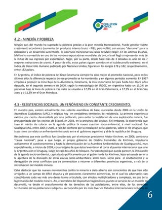 4 .2 - MINERÍA Y POBREZA
Ningún país del mundo ha superado la pobreza gracias a la gran minería transnacional. Puede generar fuerte
crecimiento económico (aumento del producto interno bruto - PIB), pero volátil, con escaso “derrame” para la
población y sin desarrollo sustentable. Es oportuno mencionar los casos de Malí y Níger. En los últimos 15 años,
Malí se ha convertido en uno de los mayores exportadores mundiales de oro, el cual llegó a representar más de
la mitad de sus ingresos por exportación. Níger, por su parte, desde hace más de 3 décadas es uno de los 7
mayores extractores de uranio. A pesar de ello, estos países siguen sumidos en el subdesarrollo extremo: en el
Índice de Desarrollo Humano publicado por Naciones Unidas, figuran en los rangos 178 y 182, respectivamente,
entre 182 países.
En Argentina, el índice de pobreza del Gran Catamarca siempre ha sido mayor al promedio nacional, pero en los
últimos años la diferencia respecto de ese promedio se ha mantenido, y en algunos períodos aumentó. En 1997
empezó a producir la mina Bajo de la Alumbrera, Catamarca, la más importante del país hasta hoy. Doce años
después, en el segundo semestre de 2009, según la metodología del INDEC, en Argentina había un 13,2% de
personas bajo la línea de pobreza. Ese valor se elevaba a 17,2% en el Gran Catamarca, a 17,1% en el Gran San
Juan, y a 11,3% en el Gran Mendoza.



4.3 - RESISTENCIAS SOCIALES. UN FENÓMENO EN CONSTANTE CRECIMIENTO.
En nuestro país, existen actualmente mas setenta asambleas de base, nucleadas desde 2006 en la Unión de
Asambleas Ciudadanas (UAC), y erigidas hoy en verdaderos territorios de resistencia. La primera experiencia
exitosa, por cierto- desarrollada por una población, para evitar la instalación de una explotación minera, fue
protagonizada por los vecinos de Esquel, en 2003, en la provincia del Chubut. Sin embargo, la experiencia que
tuvo el mérito de colocar en la agenda pública la nueva cuestión socio-ambiental, a nivel nacional, fue
Gualeguaychú, entre 2005 y 2006, a raíz del conflicto por la instalación de las pasteras, sobre el río Uruguay, que
trajo como correlato un enfrentamiento sordo entre el gobierno argentino y el de la república del Uruguay.
Recordemos que este conflicto fue considerado por el entonces presidente Néstor Kirchner, en 2006, como una
“causa nacional”; pese a que luego, el propio gobierno de Cristina Fernández de Kirchner, impulsaría
activamente el cuestionamiento y hasta la demonización de la Asamblea Ambientalista de Gualeguaychú, muy
especialmente, a inicios de 2009, con el objeto de que éstos levantaran el corte al puente internacional que une
la Argentina con el Uruguay, luego de casi dos años de bloqueo. Por paradójico que pueda parecer, la instalación
de la agenda socio-ambiental, capitalizada políticamente por el gobierno de los Kirchner, lejos estuvo de servir a
la apertura de la discusión de otras causas socio-ambientales; antes bien, sirvió para el ocultamiento y la
denegación de otros conflictos que ya comenzaban a recorrer a diferentes provincias argentinas, a raíz de la
introducción del modelo minero.
Cabe destacar que los nuevos movimientos contra la minería a cielo abierto son conscientes de que han sido
arrojados a un campo de difícil disputa y de posiciones claramente asimétricas, en el cual los adversarios van
consolidando cada vez más una densa trama articulada, con efectos multiplicadores y complejos, en pos de la
legitimación del modelo minero. Así, el correlato del dispositivo hegemónico, puesto al servicio de un modelo de
desarrollo, va desde el avasallamiento de los derechos de las poblaciones, entre ellos, de los derechos
territoriales de las poblaciones indígenas, reconocidos por los más diversos tratados internacionales incluidos en

                                                                                                                  6
 