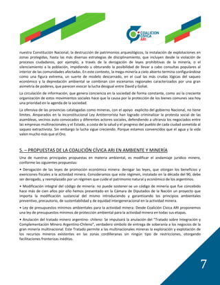 nuestra Constitución Nacional; la destrucción de patrimonios arqueológicos, la instalación de explotaciones en
zonas protegidas, hasta las más diversas estrategias de disciplinamiento, que incluyen desde la violación de
procesos ciudadanos, por ejemplo, a través de la derogación de leyes prohibitivas de la minería, o el
silenciamiento a la población, impidiendo u obturando la posibilidad de llevar a cabo consultas populares al
interior de las comunidades afectadas. En este contexto, la mega-minería a cielo abierto termina configurándose
como una figura extrema, un suerte de modelo descarnado, en el cual las más crudas lógicas del saqueo
económico y la depredación ambiental se combinan con escenarios regionales caracterizados por una gran
asimetría de poderes, que parecen evocar la lucha desigual entre David y Goliat.
La circulación de información, que genera conciencia en la sociedad de forma constante, como así la creciente
organización de estos movimientos sociales hace que la causa por la protección de los bienes comunes sea hoy
una prioridad en la agenda de la sociedad.
La ofensiva de las provincias catalogadas como mineras, con el apoyo explicito del gobierno Nacional, no tiene
límites. Amparados en la inconstitucional Ley Antiterrorista han logrado criminalizar la protesta social de las
asambleas, vecinos auto convocados y diferentes actores sociales, defendiendo a ultranza los negociados entre
las empresas multinacionales y el Estado, a costa de la salud y el progreso del pueblo de cada ciudad sometida al
saqueo extractivista. Sin embargo la lucha sigue creciendo. Porque estamos convencidos que el agua y la vida
valen mucho más que el Oro.



5. – PROPUESTAS DE LA COALICIÓN CÍVICA ARI EN AMBIENTE Y MINERÍA
Una de nuestras principales propuestas en materia ambiental, es modificar el andamiaje jurídico minero,
conforme las siguientes propuestas:
• Derogación de las leyes de promoción económica minera: derogar las leyes, que otorgan los beneficios y
exenciones fiscales a la actividad minera. Consideramos que este régimen, instalado en la década del 90, debe
ser derogado, y reemplazado por un régimen que cuide el patrimonio natural y económico de los argentinos.
• Modificación integral del código de minería: no puede sostener-se un código de minería que fue concebido
hace más de cien años por ello hemos presentado en la Cámara de Diputados de la Nación un proyecto que
importa la modificación sustancial del mismo introduciendo y garantizando los principios ambientales
preventivo, precautorio, de sustentabilidad y de equidad intergeneracional en la actividad minera.
• Ley de presupuestos mínimos ambientales para la actividad minera: Desde Coalición Cívica ARI proponemos
una ley de presupuestos mínimos de protección ambiental para la actividad minera en todas sus etapas.
• Anulación del tratado minero argentino- chileno: Se impulsará la anulación del “Tratado sobre Integración y
Complementación Minero Argentino-Chileno”, verdadero símbolo de entrega de soberanía a los negocios de la
gran minería multinacional. Este Tratado permite a las multinacionales mineras la exploración y explotación de
los recursos mineros existentes en las zonas cordilleranas sin ningún tipo de restricciones, otorgando
facilitaciones fronterizas inéditas.




                                                                                                                7
 