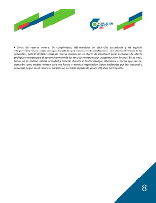 • Zonas de reserva minera: En cumplimiento del mandato de desarrollo sustentable y de equidad
intergeneracional, se establecerá que, los Estados provinciales y el Estado Nacional -con el consentimiento de las
provincias-, podrán declarar zonas de reserva minera con el objeto de establecer áreas exclusivas de interés
geológico y minero para el aprovechamiento de los recursos minerales por las generaciones futuras. Estas áreas,
donde no se podrán realizar actividades mineras durante el transcurso que establezca la norma que la cree,
quedarán como reserva minera para una futura y eventual explotación. Serán declaradas por ley, nacional o
provincial, según sea el caso y su duración no excederá el plazo de veinte (20) años prorrogables.




                                                                                                                 8
 