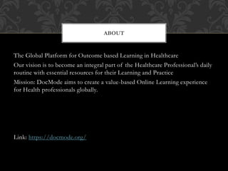 The Global Platform for Outcome based Learning in Healthcare
Our vision is to become an integral part of the Healthcare Professional’s daily
routine with essential resources for their Learning and Practice
Mission: DocMode aims to create a value-based Online Learning experience
for Health professionals globally.
Link: https://docmode.org/
ABOUT
 