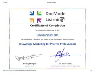 7/17/2021 DocMode Certificate
https://learn.docmode.org/certificates/89a0937a8dae4ba884498a523340cd05 1/1
Certificate of Completion
This is to certify that on July 16, 2021
Priyadarshani Jain
Has Successfully Completed and passed all the assessments of the Course on
Knowledge Marketing for Pharma Professionals
Dr. Vijay Bhangale.
(Course Director) 

Mr. Moses Gomes.
(Head of Marketing, DocMode Health Technologies Pvt Ltd)
 