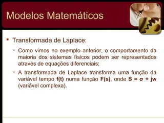  Transformada de Laplace:
• Como vimos no exemplo anterior, o comportamento da
maioria dos sistemas físicos podem ser representados
através de equações diferenciais;
• A transformada de Laplace transforma uma função da
variável tempo f(t) numa função F(s), onde S = σ + jw
(variável complexa).
Modelos Matemáticos
 
