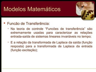  Funcão de Transferência:
• Na teoria de controle “Funcões de transferência” são
extremamente usadas para caracterizar as relações
entrada-saída de sistemas lineares invariáveis no tempo;
• E a relação da transformada de Laplace da saída (função
resposta) para a transformada de Laplace da entrada
(função excitação);
Modelos Matemáticos
 