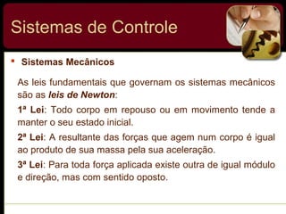  Sistemas Mecânicos
Sistemas de Controle
As leis fundamentais que governam os sistemas mecânicos
são as leis de Newton:
1ª Lei: Todo corpo em repouso ou em movimento tende a
manter o seu estado inicial.
2ª Lei: A resultante das forças que agem num corpo é igual
ao produto de sua massa pela sua aceleração.
3ª Lei: Para toda força aplicada existe outra de igual módulo
e direção, mas com sentido oposto.
 