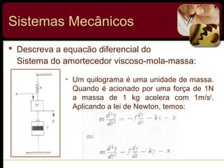  Descreva a equacão diferencial do
Sistema do amortecedor viscoso-mola-massa:
• Um quilograma é uma unidade de massa.
Quando é acionado por uma força de 1N
a massa de 1 kg acelera com 1m/s2
.
Aplicando a lei de Newton, temos:
Sistemas Mecânicos
 
