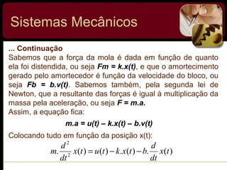 ... Continuação
Sabemos que a força da mola é dada em função de quanto
ela foi distendida, ou seja Fm = k.x(t), e que o amortecimento
gerado pelo amortecedor é função da velocidade do bloco, ou
seja Fb = b.v(t). Sabemos também, pela segunda lei de
Newton, que a resultante das forças é igual à multiplicação da
massa pela aceleração, ou seja F = m.a.
Assim, a equação fica:
Colocando tudo em função da posição x(t):
m.a = u(t) – k.x(t) – b.v(t)
Sistemas Mecânicos
)(.)(.)()(. 2
2
tx
dt
d
btxktutx
dt
d
m −−=
 