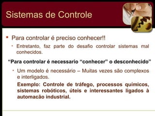 Sistemas de Controle
 Para controlar é preciso conhecer!!
• Entretanto, faz parte do desafio controlar sistemas mal
conhecidos.
“Para controlar é necessario “conhecer” o desconhecido”
• Um modelo é necessário – Muitas vezes são complexos
e interligados.
Exemplo: Controle de tráfego, processos químicos,
sistemas robóticos, úteis e interessantes ligados à
automacão industrial.
 