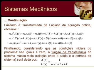 ... Continuação
Fazendo a Transformada de Laplace da equação obtida,
obtemos: :
Sistemas Mecânicos
)0(.)0(.)0(..)()..).((
)0(.)0(.)0(..)()(..)(.)(..
)0(.)(..)(.)()0(.)0(..)(..
2
2
2
xbxmxsmsUksbsmsX
xbxmxsmsUsXsbsXksXsm
xbsXsbsXkSUxmxsmsXsm
−++=++
−++=++
−−−=−−



Finalizando, considerando que as condições iniciais do
problema são iguais a zero, a função de transferência do
sistema massa-mola (relação entre a saída e a entrada do
sistema) será dada por:
ksbsmsU
sX
++
=
..
1
)(
)(
2
 