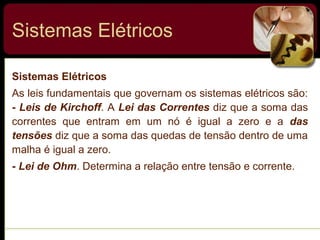 Sistemas Elétricos
Sistemas Elétricos
As leis fundamentais que governam os sistemas elétricos são:
- Leis de Kirchoff. A Lei das Correntes diz que a soma das
correntes que entram em um nó é igual a zero e a das
tensões diz que a soma das quedas de tensão dentro de uma
malha é igual a zero.
- Lei de Ohm. Determina a relação entre tensão e corrente.
 