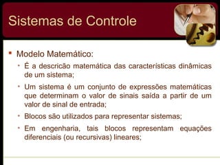  Modelo Matemático:
• É a descricão matemática das características dinâmicas
de um sistema;
• Um sistema é um conjunto de expressões matemáticas
que determinam o valor de sinais saída a partir de um
valor de sinal de entrada;
• Blocos são utilizados para representar sistemas;
• Em engenharia, tais blocos representam equações
diferenciais (ou recursivas) lineares;
Sistemas de Controle
 