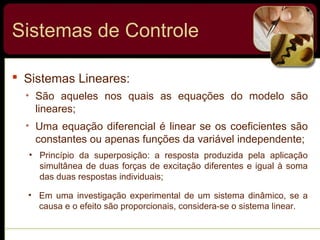  Sistemas Lineares:
• São aqueles nos quais as equações do modelo são
lineares;
• Uma equação diferencial é linear se os coeficientes são
constantes ou apenas funções da variável independente;
• Princípio da superposição: a resposta produzida pela aplicação
simultânea de duas forças de excitação diferentes e igual à soma
das duas respostas individuais;
• Em uma investigação experimental de um sistema dinâmico, se a
causa e o efeito são proporcionais, considera-se o sistema linear.
Sistemas de Controle
 