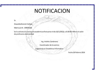 Sr.
OswaldoAlarcónVallejo
Matricula N.-199920166
Se lo solicitaala consejeríaacadémicaefectuarse el día 10/1/2012y a 8:30:00 AMen el salón
de profesoresdelaunidad
Ing. Andrés Zambrano
Coordinador de la carrera
Ingeniería en Estadística Informática
Fecha18 febrero2014
NOTIFICACION
 