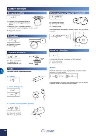 144
5
Transmission pour courroie (ou chaîne)
M1 = Masse poulie moteur
M2 = Masse poulie menée
m = Masse courroie
Si la poulie menée reçoit aussi le moment d’inertie Jc d’une charge
on a alors :
Cas d’un réducteur
Jc = Inertie de la charge entraînée en sortie du réducteur
Jr = Inertie du réducteur
R = Rapport de réducteur
 Nota :
L’inertie du réducteur se calcule étage par étage, chaque roue étant
considérée comme un cylindre.
En pratique le calcul de l’inertie des 2 premiers trains, voire très souvent
du premier donne une valeur approchée suffisante.
Pas de
la vis
M
m1
m2
RAPPEL DE MÉCANIQUE
Système roue/vis
Jv = Inertie de la vis considérée comme un
cylindre de diamètre égal au diamètre
primitif.
Jr = Inertie de la roue considérée comme un
cylindre plein de diamètre égal a un diamètre primitif
R = Rapport de réduction
Crémaillère
M = Masse en translation
m = Masse pignon
Dispositif vis/écrou
M = Masse en translation
m = Masse de la vis
r = Rayon moyen de la vis
Inertie
Calcul des inerties ramenées au moteur
 Cylindre
 Jante - Poids/poulie
 Cylindres coaxiaux (arbres épaulés)
M1 = Masse du cylindre 1
M2 = Masse du cylindre 2
J = JV +
1
Jr
R
2
J = Mr2
+ mr2
2
J =
MP2
+
mr2
4π2 2
J =
mR2
2
J = mR2
J = mR2
+ mR2
2
J =
M1R1
2
+
2
M2R2
2
2
J =
M1 + 2m + M2
R1
2
2
J =
1
Jc + Jr
R2
J =
M1 + 2m + M2 R1
2
+ JC
(R1
)
2
2 R2
Jr = J1 +
( 1
)
2
(J2 + J3) +
( 1
)
2
(J4 + J5) + .......
R1 R1
m
 