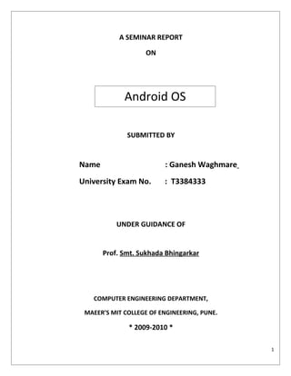 A SEMINAR REPORT

                   ON




             Android OS

              SUBMITTED BY


Name                     : Ganesh Waghmare
University Exam No.      : T3384333



           UNDER GUIDANCE OF


       Prof. Smt. Sukhada Bhingarkar




   COMPUTER ENGINEERING DEPARTMENT,

 MAEER’S MIT COLLEGE OF ENGINEERING, PUNE.

              * 2009-2010 *

                                             1
 
