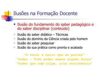 Ilusões na Formação Docente Ilusão do fundamento do saber pedagógico e do saber disciplinar (conteúdo) Ilusão do saber didático – Técnicas Ilusão do domínio da Ciência criada pelo homem Ilusão do saber pesquisar Ilusão da sua prática como pronta e acabada “ O total é maior que as partes” “ Poder – Todo poder emana alguma força” “ Poder que sub-julga, cria resistência” 