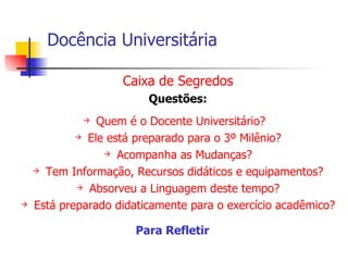 Docência Universitária Caixa de Segredos Questões: Quem é o Docente Universitário?  Ele está preparado para o 3º Milênio? Acompanha as Mudanças? Tem Informação, Recursos didáticos e equipamentos? Absorveu a Linguagem deste tempo? Está preparado didaticamente para o exercício acadêmico? Para Refletir   