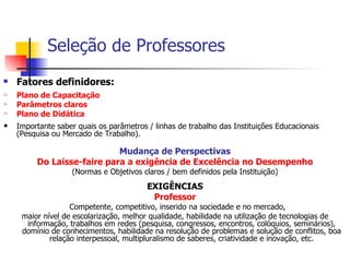 Seleção de Professores Fatores definidores: Plano de Capacitação Parâmetros claros Plano de Didática Importante saber quais os parâmetros / linhas de trabalho das Instituições Educacionais (Pesquisa ou Mercado de Trabalho). Mudança de Perspectivas Do Laisse-faire para a exigência de Excelência no Desempenho (Normas e Objetivos claros / bem definidos pela Instituição) EXIGÊNCIAS Professor Competente, competitivo, inserido na sociedade e no mercado,  maior nível de escolarização, melhor qualidade, habilidade na utilização de tecnologias de informação, trabalhos em redes (pesquisa, congressos, encontros, colóquios, seminários), domínio de conhecimentos, habilidade na resolução de problemas e solução de conflitos, boa relação interpessoal, multipluralismo de saberes, criatividade e inovação, etc. 