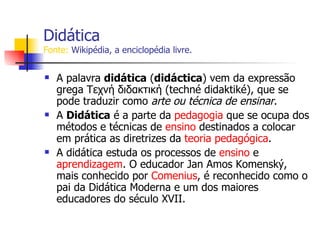 Didática Fonte:  Wikipédia, a enciclopédia livre. A palavra  didática  ( didáctica ) vem da expressão grega Τεχνή διδακτική (techné didaktiké), que se pode traduzir como  arte ou técnica de ensinar .  A  Didática  é a parte da  pedagogia  que se ocupa dos métodos e técnicas de  ensino  destinados a colocar em prática as diretrizes da  teoria pedagógica .  A didática estuda os processos de  ensino  e  aprendizagem . O educador Jan Amos Komenský, mais conhecido por  Comenius , é reconhecido como o pai da Didática Moderna e um dos maiores educadores do século XVII. 