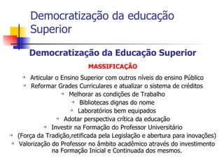 Democratização da educação Superior Democratização da Educação Superior MASSIFICAÇÃO Articular o Ensino Superior com outros níveis do ensino Público Reformar Grades Curriculares e atualizar o sistema de créditos Melhorar as condições de Trabalho Bibliotecas dignas do nome Laboratórios bem equipados Adotar perspectiva crítica da educação Investir na Formação do Professor Universitário (Força da Tradição,retificada pela Legislação e abertura para inovações) Valorização do Professor no âmbito acadêmico através do investimento na Formação Inicial e Continuada dos mesmos. 