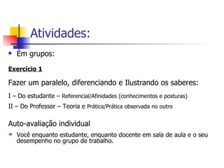 Atividades: Em grupos: Exercício 1 Fazer um paralelo, diferenciando e Ilustrando os saberes: I – Do estudante –  Referencial/Afinidades (conhecimentos e posturas) II – Do Professor – Teoria e  Prática/Prática observada no outro Auto-avaliação individual Você enquanto estudante, enquanto docente em sala de aula e o seu desempenho no grupo de trabalho. 
