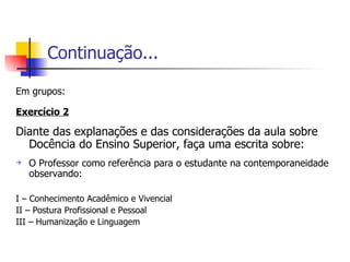 Continuação... Em grupos: Exercício 2 Diante das explanações e das considerações da aula sobre Docência do Ensino Superior, faça uma escrita sobre: O Professor como referência para o estudante na contemporaneidade observando: I – Conhecimento Acadêmico e Vivencial II – Postura Profissional e Pessoal III – Humanização e Linguagem 