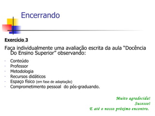 Encerrando Exercício 3 Faça individualmente uma avaliação escrita da aula “Docência Do Ensino Superior” observando: Conteúdo  Professor Metodologia Recursos didáticos Espaço físico  (em fase de adaptação) Comprometimento pessoal  do pós-graduando. Muito agradecida! Sucesso! E até o nosso próximo encontro.  
