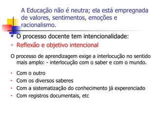 A Educação não é neutra; ela está empregnada de valores, sentimentos, emoções e racionalismo. O processo docente tem intencionalidade: Reflexão e objetivo intencional O processo de aprendizagem exige a interlocução no sentido mais amplo: - interlocução com o saber e com o mundo. Com o outro Com os diversos saberes Com a sistematização do conhecimento já experenciado Com registros documentais, etc 