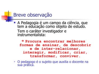 Breve observação A Pedagogia é um campo da ciência, que tem a educação como objeto de estudo. Tem o caráter investigador e instrumentalista: Procura encontrar melhores formas de ensinar, de descobrir e de inter-relacionar, interagir, modificar, criar, transformar, conviver. O pedagogo é o sujeito que auxilia o docente na sua prática. 