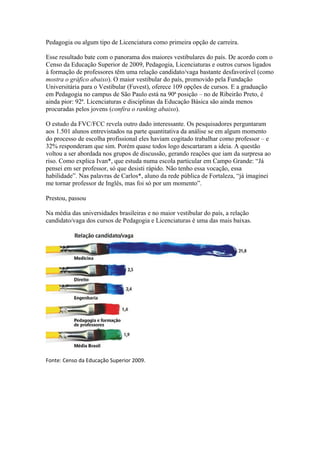 Pedagogia ou algum tipo de Licenciatura como primeira opção de carreira.

Esse resultado bate com o panorama dos maiores vestibulares do país. De acordo com o
Censo da Educação Superior de 2009, Pedagogia, Licenciaturas e outros cursos ligados
à formação de professores têm uma relação candidato/vaga bastante desfavorável (como
mostra o gráfico abaixo). O maior vestibular do país, promovido pela Fundação
Universitária para o Vestibular (Fuvest), oferece 109 opções de cursos. E a graduação
em Pedagogia no campus de São Paulo está na 90ª posição – no de Ribeirão Preto, é
ainda pior: 92ª. Licenciaturas e disciplinas da Educação Básica são ainda menos
procuradas pelos jovens (confira o ranking abaixo).

O estudo da FVC/FCC revela outro dado interessante. Os pesquisadores perguntaram
aos 1.501 alunos entrevistados na parte quantitativa da análise se em algum momento
do processo de escolha profissional eles haviam cogitado trabalhar como professor – e
32% responderam que sim. Porém quase todos logo descartaram a ideia. A questão
voltou a ser abordada nos grupos de discussão, gerando reações que iam da surpresa ao
riso. Como explica Ivan*, que estuda numa escola particular em Campo Grande: “Já
pensei em ser professor, só que desisti rápido. Não tenho essa vocação, essa
habilidade”. Nas palavras de Carlos*, aluno da rede pública de Fortaleza, “já imaginei
me tornar professor de Inglês, mas foi só por um momento”.

Prestou, passou

Na média das universidades brasileiras e no maior vestibular do país, a relação
candidato/vaga dos cursos de Pedagogia e Licenciaturas é uma das mais baixas.




Fonte: Censo da Educação Superior 2009.
 