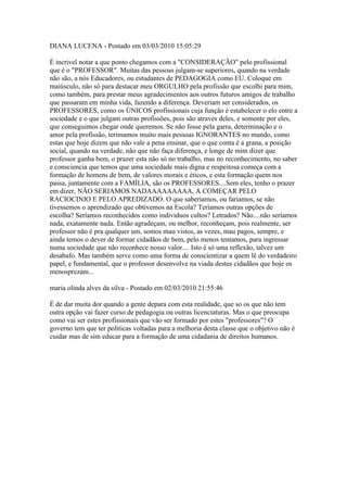 DIANA LUCENA - Postado em 03/03/2010 15:05:29

É incrivel notar a que ponto chegamos com a "CONSIDERAÇÃO" pelo profissional
que é o "PROFESSOR". Muitas das pessoas julgam-se superiores, quando na verdade
não são, a nós Educadores, ou estudantes de PEDAGOGIA como EU. Coloque em
maiúsculo, não só para destacar meu ORGULHO pela profissão que escolhi para mim,
como também, para prestar meus agradecimentos aos outros futuros amigos de trabalho
que passaram em minha vida, fazendo a diferença. Deveriam ser considerados, os
PROFESSORES, como os ÚNICOS profissionais cuja função é estabelecer o elo entre a
sociedade e o que julgam outras profissões, pois são atraves deles, e somente por eles,
que conseguimos chegar onde queremos. Se não fosse pela garra, determinação e o
amor pela profissão, terimamos muito mais pessoas IGNORANTES no mundo, como
estas que hoje dizem que não vale a pena ensinar, que o que conta é a grana, a posição
social, quando na verdade, não que não faça diferença, e longe de mim dizer que
professor ganha bem, o prazer esta não só no trabalho, mas no reconhecimento, no saber
e consciencia que temos que uma sociedade mais digna e respeitosa começa com a
formação de homens de bem, de valores morais e éticos, e esta formação quem nos
passa, juntamente com a FAMÍLIA, são os PROFESSORES....Sem eles, tenho o prazer
em dizer, NÃO SERIAMOS NADAAAAAAAAA, A COMEÇAR PELO
RACIOCINIO E PELO APREDIZADO. O que saberiamos, ou fariamos, se não
tivessemos o aprendizado que obtivemos na Escola? Teríamos outras opções de
escolha? Seríamos reconhecidos como individuos cultos? Letrados? Não....não seríamos
nada, exatamente nada. Então agradeçam, ou melhor, reconheçam, pois realmente, ser
professor não é pra qualquer um, somos mau vistos, as vezes, mau pagos, sempre, e
ainda temos o dever de formar cidadãos de bem, pelo menos tentamos, para ingressar
numa sociedade que não reconhece nosso valor.... Isto é só uma reflexão, talvez um
desabafo. Mas também serve como uma forma de conscientizar a quem lê do verdadeiro
papel, e fundamental, que o professor desenvolve na viada destes cidadãos que hoje os
menosprezam...

maria olinda alves da silva - Postado em 02/03/2010 21:55:46

É de dar muita dor quando a gente depara com esta realidade, que so os que não tem
outra opção vai fazer curso de pedagogia ou outras licenciaturas. Mas o que preocupa
como vai ser estes profissionais que vão ser formado por estes "professores"? O
governo tem que ter politicas voltadas para a melhoria desta classe que o objetivo não é
cuidar mas de sim educar para a formação de uma cidadania de direitos humanos.
 