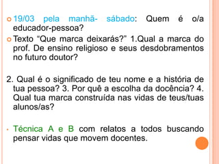 19/03 pelamanhã- sábado: Quem é o/a educador-pessoa?Texto “Quemarcadeixarás?” 1.Qual a marca do prof. De ensinoreligioso e seusdesdobramentos no futurodoutor?2. Qual é o significado de teunome e a história de tuapessoa? 3. Porquê a escolhadadocência? 4. Qualtuamarcaconstruídanasvidas de teus/tuasalunos/as? Técnica A e B com relatos a todosbuscandopensarvidasquemovemdocentes.  À tarde - sábado: Ensino superior, concepções de docência, função e práticasociais.Organizargruposparaestudos e avaliação no domingo à tarde.