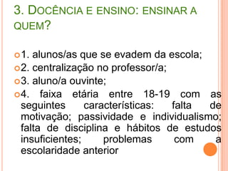 nível de conhecimento insuficiente para a graduação; dificuldades para interpretação; dificuldade de raciocínio e falta de criticidade; heterogeneidade nas classes e diversidade de maturidade; interesse na nota para passar de ano e obter diploma; falta de tempo para estudar, com pouco contato extra-classe; aluno/a trabalhador/a; ausência de clareza da área do conhecimento e da vida; falta de informações sobre o curso que quer fazer etc.