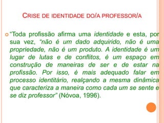 “Crise de identidade do professor significa, portanto, uma crise da maneira de ser na profissão, isto é, uma crise no ato de professar e que implica em dificuldades na interação social; descontentamento na realização das suas atividades; descrença no seu papel social etc.” 