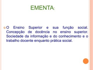 EMENTA:O Ensino Superior e suafunção social. Concepção de docência no ensino superior. Sociedadedainformação e do conhecimento e o trabalhodocenteenquantoprática social. 