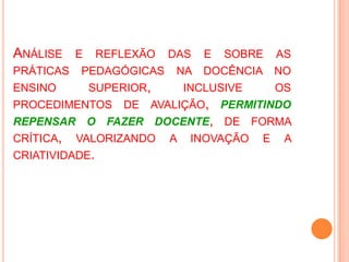 Análise e reflexão das e sobre as práticaspedagógicasnadocência no ensino superior, inclusive osprocedimentos de avalição, permitindorepensar o fazerdocente, de forma crítica, valorizando a inovação e a criatividade.