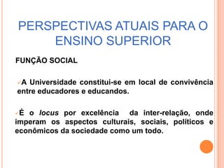É o locuspor excelência  da inter-relação, onde imperam os aspectos culturais, sociais, políticos e econômicos da sociedade como um todo.As perspectivas atuais para a universidade encontra-se numa encruzilhada: divididas entre diretrizes para a reestruturação e revalorização do ensino superior público e  força de mercado