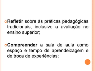 Refletirsobreàspráticaspedagógicastradicionais, inclusive a avaliação no ensino superior;Compreendera sala de aulacomoespaço e tempo de aprendeizagem e de troca de experiências;
