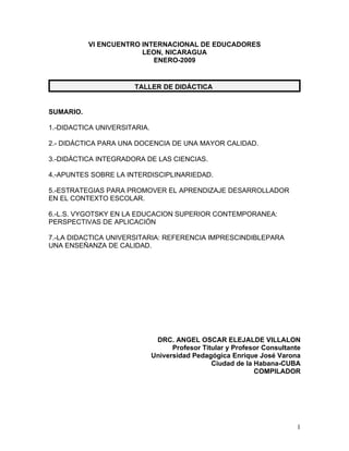 VI ENCUENTRO INTERNACIONAL DE EDUCADORES
                        LEON, NICARAGUA
                           ENERO-2009


                      TALLER DE DIDÁCTICA


SUMARIO.

1.-DIDACTICA UNIVERSITARIA.

2.- DIDÁCTICA PARA UNA DOCENCIA DE UNA MAYOR CALIDAD.

3.-DIDÁCTICA INTEGRADORA DE LAS CIENCIAS.

4.-APUNTES SOBRE LA INTERDISCIPLINARIEDAD.

5.-ESTRATEGIAS PARA PROMOVER EL APRENDIZAJE DESARROLLADOR
EN EL CONTEXTO ESCOLAR.

6.-L.S. VYGOTSKY EN LA EDUCACION SUPERIOR CONTEMPORANEA:
PERSPECTIVAS DE APLICACIÓN

7.-LA DIDACTICA UNIVERSITARIA: REFERENCIA IMPRESCINDIBLEPARA
UNA ENSEÑANZA DE CALIDAD.




                               DRC. ANGEL OSCAR ELEJALDE VILLALON
                                    Profesor Titular y Profesor Consultante
                              Universidad Pedagógica Enrique José Varona
                                                Ciudad de la Habana-CUBA
                                                             COMPILADOR




                                                                         1
 