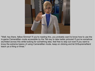 "Well, hey there, fellow Simmer! If you're reading this, you probably want to know how to use the
in-game CameraMan mode accessible by the Tab key to take better pictures! If you've somehow
stumbled across this while looking for something else, feel free to skip out now! If you want to
know the extreme basics of using CameraMan mode, keep on clicking and let DrSupremeNerd
teach ya a thing or three."
 